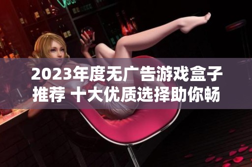 2023年度无广告游戏盒子推荐 十大优质选择助你畅玩无忧