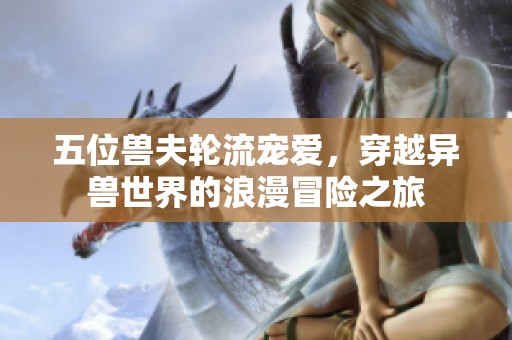 五位兽夫轮流宠爱，穿越异兽世界的浪漫冒险之旅