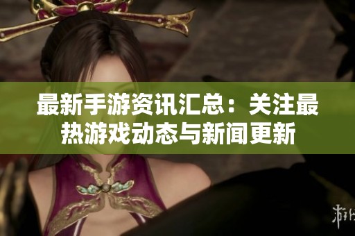 最新手游资讯汇总：关注最热游戏动态与新闻更新