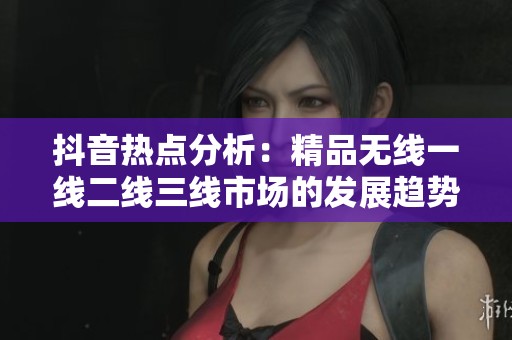 抖音热点分析：精品无线一线二线三线市场的发展趋势探讨