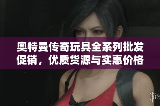 奥特曼传奇玩具全系列批发促销，优质货源与实惠价格汇总