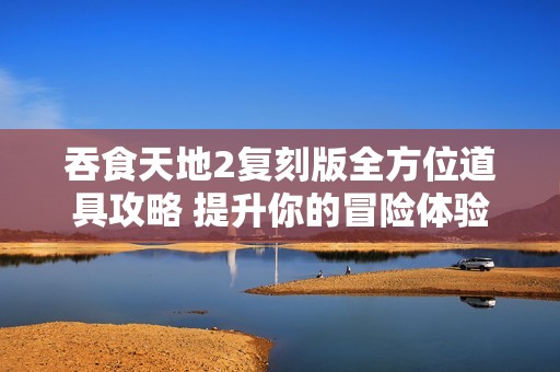 吞食天地2复刻版全方位道具攻略 提升你的冒险体验技巧