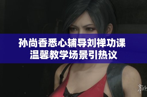 孙尚香悉心辅导刘禅功课 温馨教学场景引热议