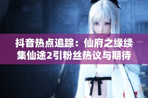 抖音热点追踪：仙府之缘续集仙途2引粉丝热议与期待