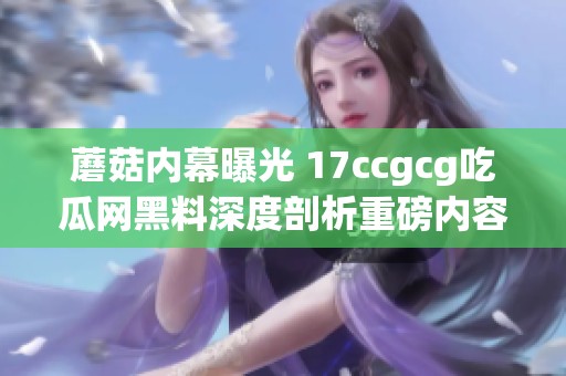 蘑菇内幕曝光 17ccgcg吃瓜网黑料深度剖析重磅内容