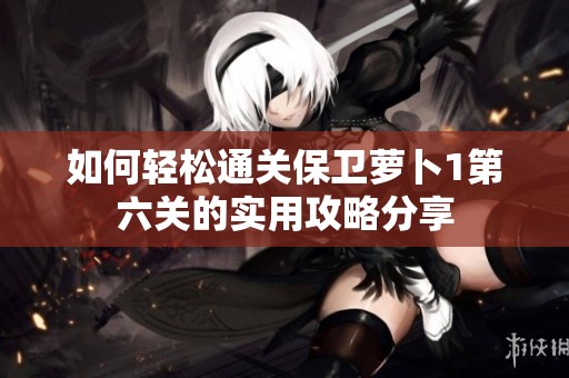 如何轻松通关保卫萝卜1第六关的实用攻略分享