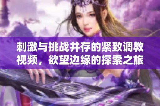 刺激与挑战并存的紧致调教视频，欲望边缘的探索之旅