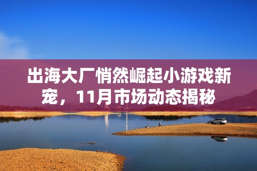 出海大厂悄然崛起小游戏新宠，11月市场动态揭秘