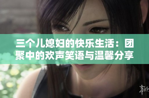 三个儿媳妇的快乐生活：团聚中的欢声笑语与温馨分享