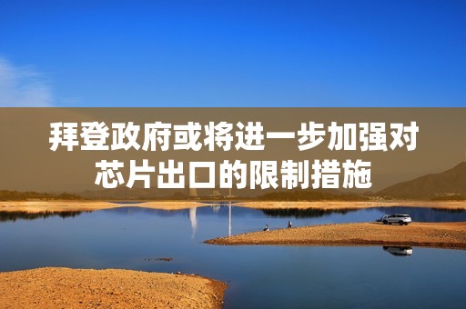 拜登政府或将进一步加强对芯片出口的限制措施