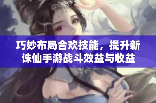 巧妙布局合欢技能，提升新诛仙手游战斗效益与收益