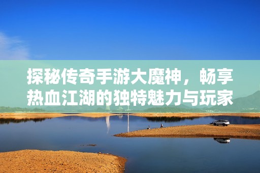 探秘传奇手游大魔神，畅享热血江湖的独特魅力与玩家心得