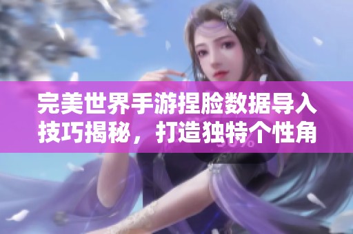 完美世界手游捏脸数据导入技巧揭秘，打造独特个性角色