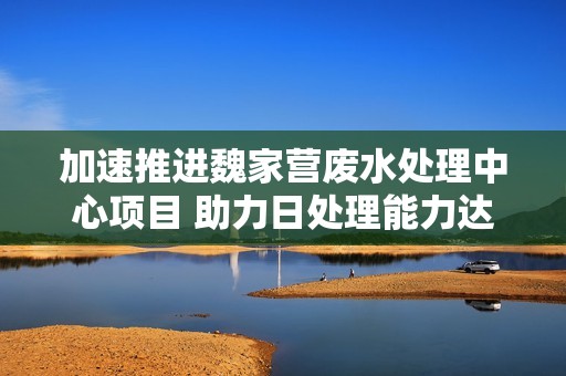 加速推进魏家营废水处理中心项目 助力日处理能力达180吨