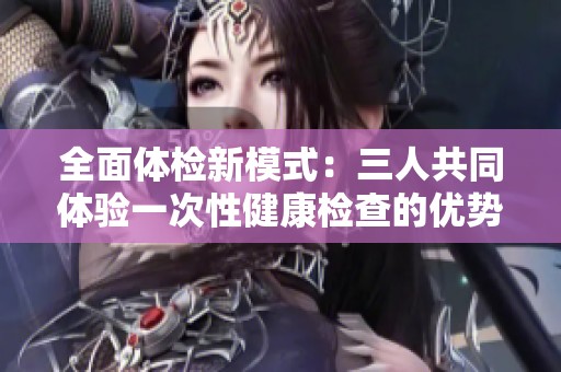 全面体检新模式：三人共同体验一次性健康检查的优势与注意事项