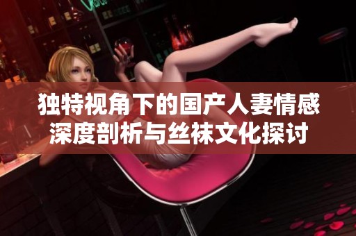 独特视角下的国产人妻情感深度剖析与丝袜文化探讨