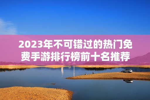 2023年不可错过的热门免费手游排行榜前十名推荐