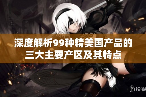 深度解析99种精美国产品的三大主要产区及其特点