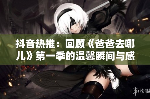 抖音热推：回顾《爸爸去哪儿》第一季的温馨瞬间与感人故事