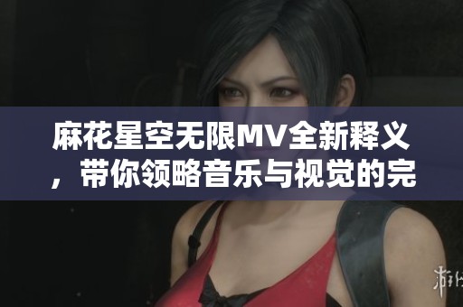 麻花星空无限MV全新释义，带你领略音乐与视觉的完美融合