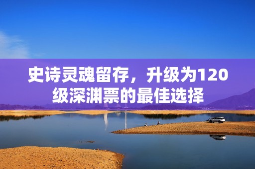 史诗灵魂留存，升级为120级深渊票的最佳选择