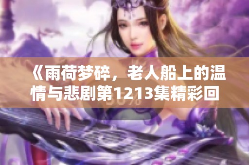 《雨荷梦碎，老人船上的温情与悲剧第1213集精彩回顾》