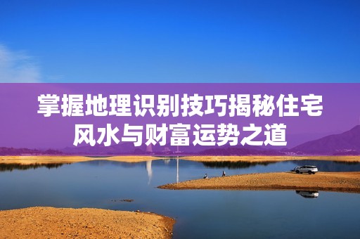 掌握地理识别技巧揭秘住宅风水与财富运势之道