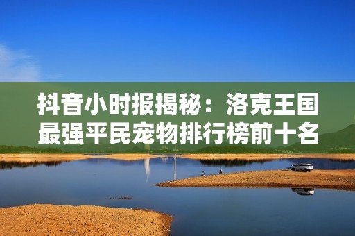 抖音小时报揭秘：洛克王国最强平民宠物排行榜前十名