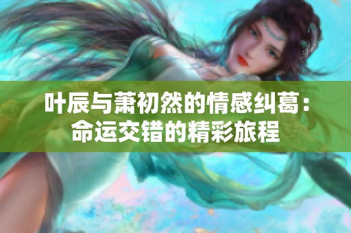 叶辰与萧初然的情感纠葛：命运交错的精彩旅程