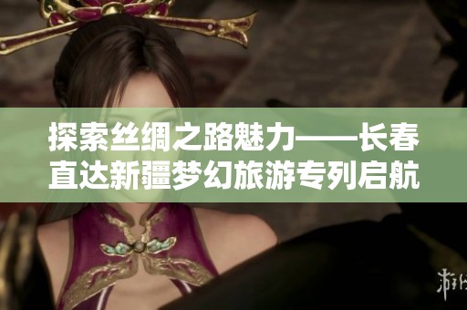 探索丝绸之路魅力——长春直达新疆梦幻旅游专列启航