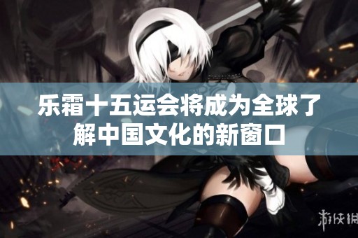乐霜十五运会将成为全球了解中国文化的新窗口