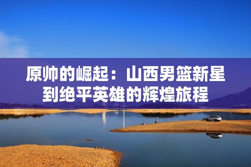 原帅的崛起：山西男篮新星到绝平英雄的辉煌旅程