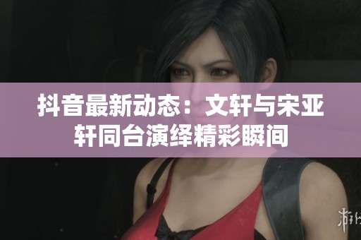 抖音最新动态：文轩与宋亚轩同台演绎精彩瞬间