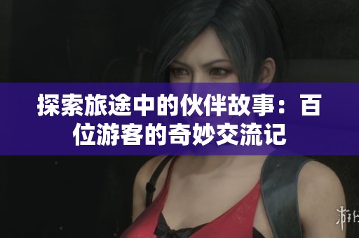 探索旅途中的伙伴故事：百位游客的奇妙交流记