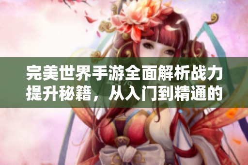 完美世界手游全面解析战力提升秘籍，从入门到精通的全面指南