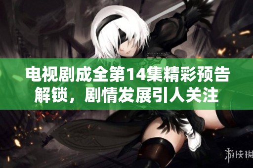 电视剧成全第14集精彩预告解锁，剧情发展引人关注