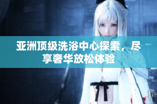 亚洲顶级洗浴中心探索，尽享奢华放松体验