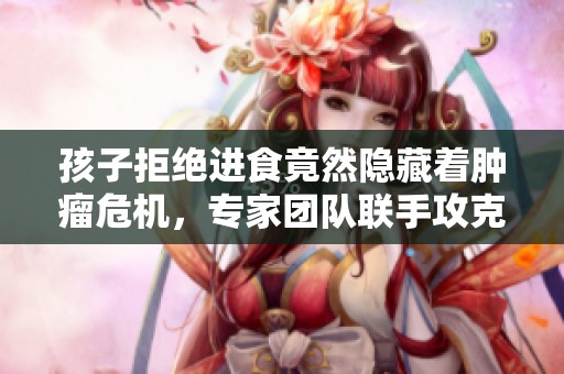 孩子拒绝进食竟然隐藏着肿瘤危机，专家团队联手攻克生命难题
