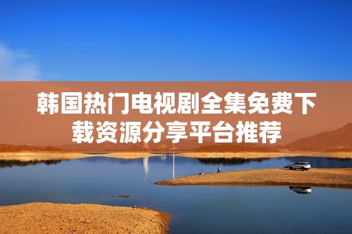 韩国热门电视剧全集免费下载资源分享平台推荐