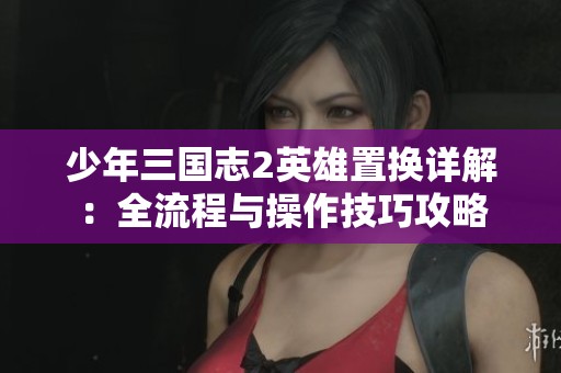 少年三国志2英雄置换详解：全流程与操作技巧攻略