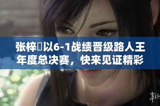 张梓祎以6-1战绩晋级路人王年度总决赛，快来见证精彩对决！