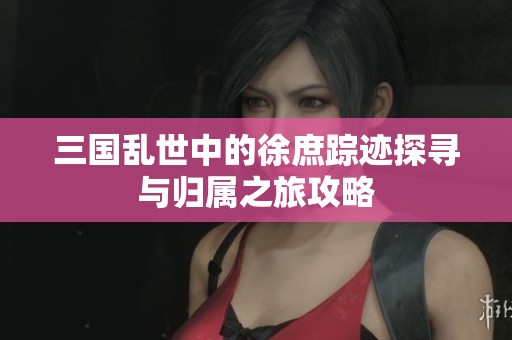 三国乱世中的徐庶踪迹探寻与归属之旅攻略