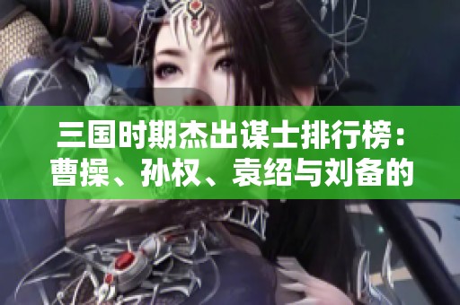 三国时期杰出谋士排行榜：曹操、孙权、袁绍与刘备的智谋对决
