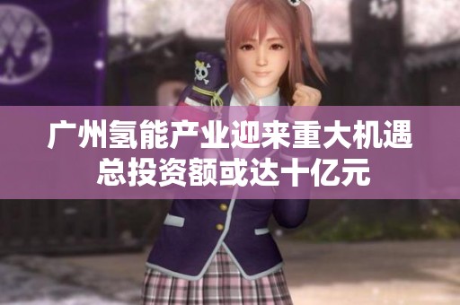 广州氢能产业迎来重大机遇 总投资额或达十亿元