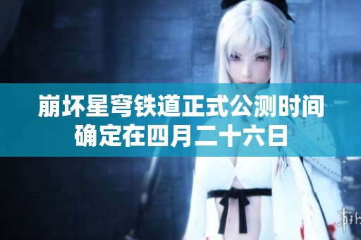 崩坏星穹铁道正式公测时间确定在四月二十六日