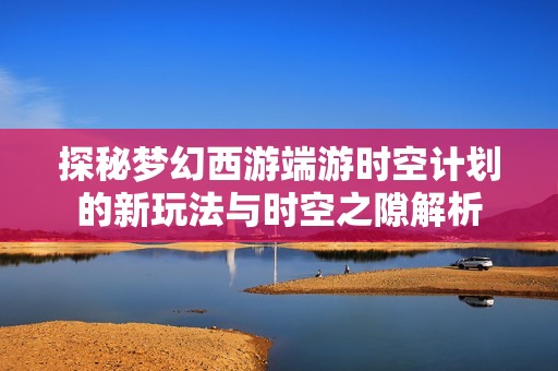 探秘梦幻西游端游时空计划的新玩法与时空之隙解析