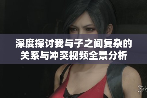 深度探讨我与子之间复杂的关系与冲突视频全景分析
