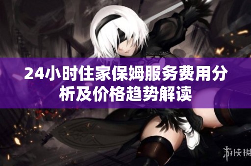 24小时住家保姆服务费用分析及价格趋势解读