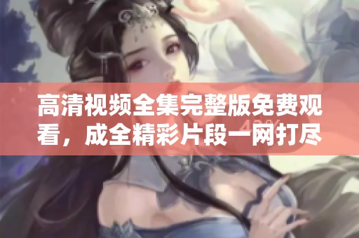 高清视频全集完整版免费观看，成全精彩片段一网打尽