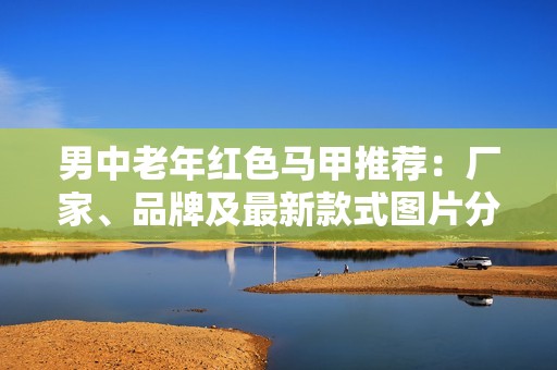 男中老年红色马甲推荐：厂家、品牌及最新款式图片分享